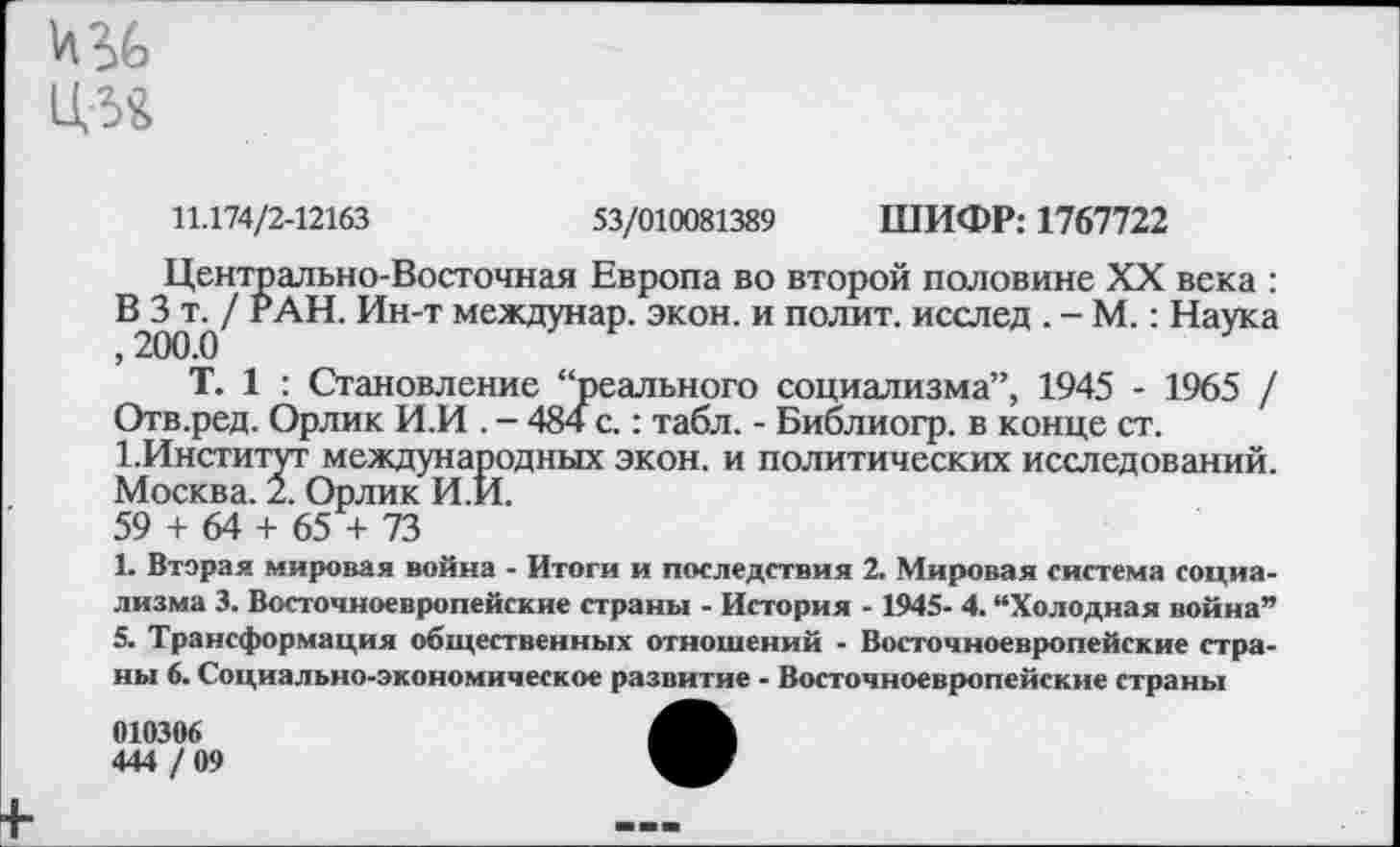 ﻿'ЛЧЭ
Ц54
11.174/2-12163	53/010081389 ШИФР: 1767722
Центрально-Восточная Европа во второй половине XX века : В^З РАН. Ин-т междунар. экон, и полит, исслед . - М.: Наука
Т. 1 : Становление “реального социализма”, 1945 - 1965 / Отв.ред. Орлик И.И . - 484 с.: табл. - Библиогр. в конце ст. 1.Институт международных экон, и политических исследований. Москва. 2. Орлик И.И.
59 + 64 + 65 + 73
1. Вторая мировая война - Итоги и последствия 2. Мировая система социализма 3. Восточноевропейские страны - История - 1945- 4. “Холодная война” 5. Трансформация общественных отношений - Восточноевропейские страны 6. Социально-экономическое развитие - Восточноевропейские страны
010306
444 / 09